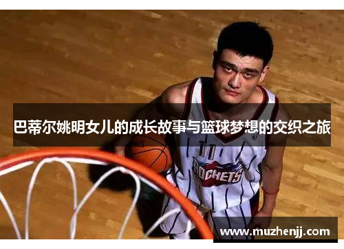 巴蒂尔姚明女儿的成长故事与篮球梦想的交织之旅